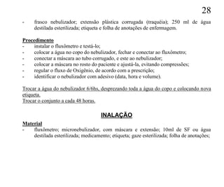 28
-    frasco nebulizador; extensão plástica corrugada (traquéia); 250 ml de água
     destilada esterilizada; etiqueta e folha de anotações de enfermagem.

Procedimento
-    instalar o fluxômetro e testá-lo;
-    colocar a água no copo do nebulizador, fechar e conectar ao fluxômetro;
-    conectar a máscara ao tubo corrugado, e este ao nebulizador;
-    colocar a máscara no rosto do paciente e ajustá-la, evitando compressões;
-    regular o fluxo de Oxigênio, de acordo com a prescrição;
-    identificar o nebulizador com adesivo (data, hora e volume).

Trocar a água do nebulizador 6/6hs, desprezando toda a água do copo e colocando nova
etiqueta.
Trocar o conjunto a cada 48 horas.

                                     INALAÇÃO
Material
-   fluxômetro; micronebulizador, com máscara e extensão; 10ml de SF ou água
    destilada esterilizada; medicamento; etiqueta; gaze esterilizada; folha de anotações;
 