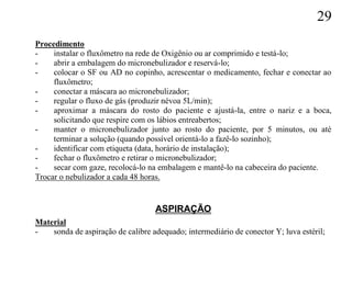 29
Procedimento
-    instalar o fluxômetro na rede de Oxigênio ou ar comprimido e testá-lo;
-    abrir a embalagem do micronebulizador e reservá-lo;
-    colocar o SF ou AD no copinho, acrescentar o medicamento, fechar e conectar ao
     fluxômetro;
-    conectar a máscara ao micronebulizador;
-    regular o fluxo de gás (produzir névoa 5L/min);
-    aproximar a máscara do rosto do paciente e ajustá-la, entre o nariz e a boca,
     solicitando que respire com os lábios entreabertos;
-    manter o micronebulizador junto ao rosto do paciente, por 5 minutos, ou até
     terminar a solução (quando possível orientá-lo a fazê-lo sozinho);
-    identificar com etiqueta (data, horário de instalação);
-    fechar o fluxômetro e retirar o micronebulizador;
-    secar com gaze, recolocá-lo na embalagem e mantê-lo na cabeceira do paciente.
Trocar o nebulizador a cada 48 horas.


                                   ASPIRAÇÃO
Material
-   sonda de aspiração de calibre adequado; intermediário de conector Y; luva estéril;
 