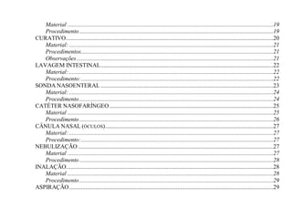 Material .........................................................................................................................................19
   Procedimento .................................................................................................................................19
CURATIVO ..........................................................................................................................................20
   Material: ........................................................................................................................................21
   Procedimentos................................................................................................................................21
   Observações ...................................................................................................................................21
LAVAGEM INTESTINAL ...................................................................................................................22
   Material: ........................................................................................................................................22
   Procedimento: ................................................................................................................................22
SONDA NASOENTERAL ...................................................................................................................23
   Material: ........................................................................................................................................24
   Procedimento .................................................................................................................................24
CATÉTER NASOFARÍNGEO .............................................................................................................25
   Material .........................................................................................................................................25
   Procedimento .................................................................................................................................26
CÂNULA NASAL (ÓCULOS) ................................................................................................................27
   Material: ........................................................................................................................................27
   Procedimento: ................................................................................................................................27
NEBULIZAÇÃO ..................................................................................................................................27
   Material .........................................................................................................................................27
   Procedimento .................................................................................................................................28
INALAÇÃO..........................................................................................................................................28
   Material .........................................................................................................................................28
   Procedimento .................................................................................................................................29
ASPIRAÇÃO ........................................................................................................................................29
 