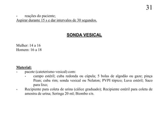 31
-    reações do paciente;
Aspirar durante 15 s e dar intervalos de 30 segundos.


                                 SONDA VESICAL

Mulher: 14 a 16
Homem: 16 a 18



Material:
-   pacote (cateterismo vesical) com:
    -     campo estéril; cuba redonda ou cúpula; 5 bolas de algodão ou gaze; pinça
          Pean; cuba rim; sonda vesical ou Nelaton; PVPI tópico; Luva estéril; Saco
          para lixo;
-   Recipiente para coleta de urina (cálice graduado); Recipiente estéril para coleta de
    amostra de urina; Seringa 20 ml; Biombo s/n.
 