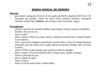 32
                        SONDA VESICAL DE DEMORA
Material
-   gaze estéril; seringa de 20 ml ou 10 ml; agulha de 40x20; ampola de AD 10 ml / SF
-   xylocaína gel lacrada; coletor de urina estéril (sistema fechado); micropore;
    comadre; sonda Foley; homem: uma seringa a mais (xylocaína / água).

Procedimento
-    colocar o paciente em posição (mulher: ginecológica; homem: pernas estendidas);
-    biombo e foco de luz s/n;
-    lavar as mãos;
-    abrir o coletor e fixá-lo na cama, colocar a ponta da conexão sobr o campo fixando-
     o com adesivo;
-    abrir o pacote de sondagem (cateterismo vesical) sobre o leito, no sentido diagonal,
     colocando uma das pontas sob a região glútea (se paciente abitado, abrir em mesa
     auxiliar);
-    colocar PVPI na cuba redonda, que contém as bolas de algodão;
-    abrir a sonda e o resto do material sobre o campo (gaze, agulha, seringa);
-    colocar xylocaína na gaze;
-    abrir a ampola de água;
-    calçar as luvas;
-    testar o Cuff da sonda (fazer o balão inflar);
 