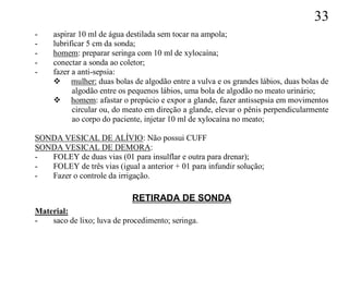 33
-    aspirar 10 ml de água destilada sem tocar na ampola;
-    lubrificar 5 cm da sonda;
-    homem: preparar seringa com 10 ml de xylocaína;
-    conectar a sonda ao coletor;
-    fazer a anti-sepsia:
      mulher: duas bolas de algodão entre a vulva e os grandes lábios, duas bolas de
           algodão entre os pequenos lábios, uma bola de algodão no meato urinário;
      homem: afastar o prepúcio e expor a glande, fazer antissepsia em movimentos
           circular ou, do meato em direção a glande, elevar o pênis perpendicularmente
           ao corpo do paciente, injetar 10 ml de xylocaína no meato;

SONDA VESICAL DE ALÍVIO: Não possui CUFF
SONDA VESICAL DE DEMORA:
-  FOLEY de duas vias (01 para insulflar e outra para drenar);
-  FOLEY de três vias (igual a anterior + 01 para infundir solução;
-  Fazer o controle da irrigação.

                            RETIRADA DE SONDA
Material:
-   saco de lixo; luva de procedimento; seringa.
 