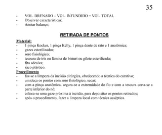 35
-    VOL. DRENADO – VOL. INFUNDIDO = VOL. TOTAL
-    Observar características;
-    Anotar balanço;

                           RETIRADA DE PONTOS
Material:
-    1 pinça Kocker, 1 pinça Kelly, 1 pinça dente de rato e 1 anatômica;
-    gazes esterilizados;
-    soro fisiológico;
-    tesoura de iris ou lâmina de bisturi ou gilete esterilizada;
-    fita adesiva;
-    saco plástico.
Procedimento
-    faz-se a limpeza da incisão cirúrgica, obedecendo a técnica do curativo;
-    umideça os pontos com soro fisiológico, secar;
-    com a pinça anatômica, segura-se a extremidade do fio e com a tesoura corta-se a
     parte inferior do nó;
-    coloca-se uma gaze próxima à incisão, para depoisitar os pontos retirados;
-    após o procedimento, fazer a limpeza local com técnica asséptica.
 