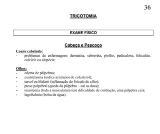36
                                  TRICOTOMIA


                                  EXAME FÍSICO


                               Cabeça e Pescoço
Couro cabeludo:
-   problemas de enfermagem: dermatite, seborréia, piolho, pediculose, foliculite,
    calvície ou alopécia;

Olhos:
-   edema de pálpebras;
-   exantelasma (indica acúmulos de colesterol);
-   tersol ou blefarit (inflamação do foículo do cílio);
-   ptose palpebral (queda da pálpebra – cai as duas);
-   miastemia (toda a musculatura tem dificuldade de contração, uma pálpebra cai);
-   lagoftalmia (bolsa de água).
 