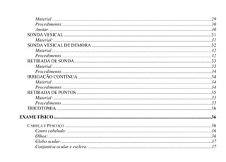 Material .........................................................................................................................................29
         Procedimento: ................................................................................................................................30
         Anotar ............................................................................................................................................30
      SONDA VESICAL ...............................................................................................................................31
         Material: ........................................................................................................................................31
      SONDA VESICAL DE DEMORA .......................................................................................................32
         Material .........................................................................................................................................32
         Procedimento .................................................................................................................................32
      RETIRADA DE SONDA ......................................................................................................................33
         Material: ........................................................................................................................................33
         Procedimento: ................................................................................................................................34
      IRRIGAÇÃO CONTÍNUA ...................................................................................................................34
         Material .........................................................................................................................................34
         Procedimento: ................................................................................................................................34
      RETIRADA DE PONTOS ....................................................................................................................35
         Material: ........................................................................................................................................35
         Procedimento .................................................................................................................................35
      TRICOTOMIA .....................................................................................................................................36
EXAME FÍSICO ........................................................................................................................................36
      CABEÇA E PESCOÇO ..............................................................................................................................36
         Couro cabeludo: ............................................................................................................................36
         Olhos:.............................................................................................................................................36
         Globo ocular: .................................................................................................................................37
         Conjuntiva ocular e esclera: ..........................................................................................................37
 