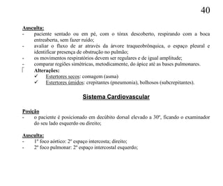 40
Ausculta:
-   paciente sentado ou em pé, com o tórax descoberto, respirando com a boca
    entreaberta, sem fazer ruído;
-   avaliar o fluxo de ar através da árvore traqueobrônquica, o espaço pleural e
    identificar presença de obstrução no pulmão;
-   os movimentos respiratórios devem ser regulares e de igual amplitude;
-   comparar regiões simétricas, metodicamente, do ápice até as bases pulmonares.
   Alterações:
     Estertores secos: comagem (asma)
     Estertores úmidos: crepitantes (pneumonia), bolhosos (subcrepitantes).

                           Sistema Cardiovascular

Posição
-    o paciente é posicionado em decúbito dorsal elevado a 30º, ficando o examinador
     do seu lado esquerdo ou direito;

Ausculta:
-   1º foco aórtico: 2º espaço intercosta; direito;
-   2º foco pulmonar: 2º espaço intercostal esquerdo;
 