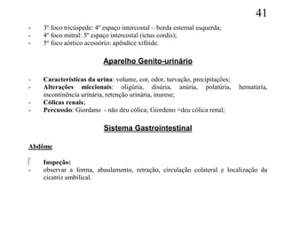 41
-   3º foco tricúspede: 4º espaço intercostal – borda esternal esquerda;
-   4º foco mitral: 5º espaço intercostal (ictus cordis);
-   5º foco aórtico acessório: apêndice xifóide.

                          Aparelho Genito-urinário

-   Características da urina: volume, cor, odor, turvação, precipitações;
-   Alterações miccionais: oligúria, disúria, anúria, polatúria,            hematúria,
    incontinência urinária, retenção urinária, inurese;
-   Cólicas renais;
-   Percussão: Giordano - não deu cólica; Giordeno +deu cólica renal;

                           Sistema Gastrointestinal

Abdôme

   Inspeção:
-   observar a forma, abaulamento, retração, circulação colateral e localização da
    cicatriz umbilical.
 