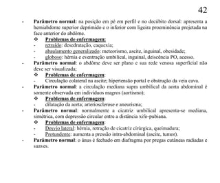 42
-   Parâmetro normal: na posição em pé em perfil e no decúbito dorsal: apresenta a
    hemiabdome superior deprimido e o inferior com ligeira proeminência projetada na
    face anterior do abdôme.
     Problemas de enfermagem:
    -     retraído: desedratação, caquexia;
    -     abaulamento generalizado: meteorismo, ascite, inguinal, obesidade;
    -     globoso: hérnia e eventração umbilical, inguinal, deiscência PO, acesso.
-   Parâmetro normal: o abdôme deve ser plano e sua rede venosa superficial não
    deve ser visualizada;
     Problemas de enfermagem:
    -     Circulação colateral na ascite; hipertensão portal e obstrução da veia cava.
-   Parâmetro normal: a circulação mediana supra umbilical da aorta abdominal é
    somente observada em indivíduos magros (aortismo);
     Problemas de enfermagem:
    -     dilatação da aorta; arteriosclerose e aneurisma;
-   Parâmetro normal: normalmente a cicatriz umbilical apresenta-se mediana,
    simétrica, com depressão circular entre a distância xifo-pubiana.
     Problemas de enfermagem:
    -     Desvio lateral: hérnia, retração de cicatriz cirúrgica, queimadura;
    -     Protundente: aumenta a pressão intra-abdominal (ascite, tumor).
-   Parâmetro normal: o ânus é fechado em diafragma por pregas cutâneas radiadas e
    suaves.
 