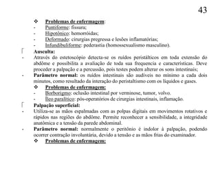43
     Problemas de enfermagem:
    -     Puntiforme: fissura;
    -     Hipotônico: hemorróidas;
    -     Deformado: cirurgias pregressa e lesões inflamatórias;
    -     Infundibuliforme: pederastia (homossexualismo masculino).
   Ausculta:
-   Através do estetoscópio detecta-se os ruídos peristálticos em toda extensão do
    abdôme e possibilita a avaliação de toda sua frequencia e características. Deve
    proceder a palpação e a percussão, pois testes podem alterar os sons intestinais;
-   Parâmetro normal: os ruídos intestinais são audíveis no mínimo a cada dois
    minutos, como resultado da interação do peristaltismo com os líquidos e gases.
     Problemas de enfermagem:
    -     Borborigmo: oclusão intestinal por verminose, tumor, volvo.
    -     Íleo paralítico: pós-operatórios de cirurgias intestinais, inflamação.
   Palpação superficial:
-   Utiliza-se as mãos espalmadas com as polpas digitais em movimentos rotativos e
    rápidos nas regiões do abdôme. Permite reconhecer a sensibilidade, a integridade
    anatômica e a tensão da parede abdominal.
-   Parâmetro normal: normalmente o peritônio é indolor à palpação, podendo
    ocorrer contração involuntária, devido a tensão e as mãos frias do examinador.
     Problemas de enfermagem:
 