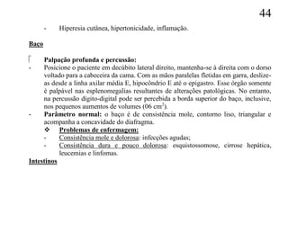 44
       -   Hiperesia cutânea, hipertonicidade, inflamação.

Baço

    Palpação profunda e percussão:
-    Posicione o paciente em decúbito lateral direito, mantenha-se à direita com o dorso
     voltado para a cabeceira da cama. Com as mãos paralelas fletidas em garra, deslize-
     as desde a linha axilar média E, hipocôndrio E até o epigastro. Esse órgão somente
     é palpável nas esplenomegalias resultantes de alterações patológicas. No entanto,
     na percussão dígito-digital pode ser percebida a borda superior do baço, inclusive,
     nos pequenos aumentos de volumes (06 cm2).
-    Parâmetro normal: o baço é de consistência mole, contorno liso, triangular e
     acompanha a concavidade do diafragma.
      Problemas de enfermagem:
     -     Consistência mole e dolorosa: infecções agudas;
     -     Consistência dura e pouco dolorosa: esquistossomose, cirrose hepática,
           leucemias e linfomas.
Intestinos
 