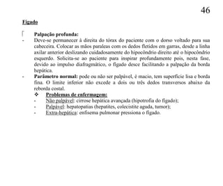 46
Fígado

   Palpação profunda:
-   Deve-se permanecer à direita do tórax do paciente com o dorso voltado para sua
    cabeceira. Colocar as mãos paraleas com os dedos fletidos em garras, desde a linha
    axilar anterior deslizando cuidadosamente do hipocôndrio direito até o hipocôndrio
    esquerdo. Solicita-se ao paciente para inspirar profundamente pois, nesta fase,
    devido ao impulso diafragmático, o fígado desce facilitando a palpação da borda
    hepática.
-   Parâmetro normal: pode ou não ser palpável, é macio, tem superfície lisa e borda
    fina. O limite inferior não excede a dois ou três dedos transversos abaixo da
    reborda costal.
     Problemas de enfermagem:
    -     Não palpável: cirrose hepática avançada (hipotrofia do fígado);
    -     Palpável: hepatopatias (hepatites, colecistite aguda, tumor);
    -     Extra-hepática: enfisema pulmonar pressiona o fígado.
 