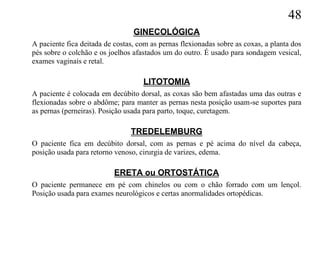 48
                                 GINECOLÓGICA
A paciente fica deitada de costas, com as pernas flexionadas sobre as coxas, a planta dos
pés sobre o colchão e os joelhos afastados um do outro. É usado para sondagem vesical,
exames vaginais e retal.

                                    LITOTOMIA
A paciente é colocada em decúbito dorsal, as coxas são bem afastadas uma das outras e
flexionadas sobre o abdôme; para manter as pernas nesta posição usam-se suportes para
as pernas (perneiras). Posição usada para parto, toque, curetagem.

                                TREDELEMBURG
O paciente fica em decúbito dorsal, com as pernas e pé acima do nível da cabeça,
posição usada para retorno venoso, cirurgia de varizes, edema.

                           ERETA ou ORTOSTÁTICA
O paciente permanece em pé com chinelos ou com o chão forrado com um lençol.
Posição usada para exames neurológicos e certas anormalidades ortopédicas.
 