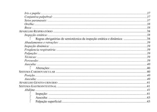 Iris e pupila:...................................................................................................................................37
    Conjuntiva palpebral: ....................................................................................................................37
    Seios paranasais: ...........................................................................................................................37
    Orelha: ...........................................................................................................................................38
    Boca: ..............................................................................................................................................38
APARELHO RESPIRATÓRIO ....................................................................................................................38
    Inspeção estática:...........................................................................................................................38
          Regras obrigatórias de semiotécnica da inspeção estática e dinâmica: .............................38
    Abaulamentos e retrações: .............................................................................................................39
    Inspeção dinâmica: ........................................................................................................................39
    Freqüencia respiratória: ................................................................................................................39
    Palpação: .......................................................................................................................................39
    Técnicas: ........................................................................................................................................39
    Percussão:......................................................................................................................................39
    Ausculta: ........................................................................................................................................40
          Alterações:........................................................................................................................40
SISTEMA CARDIOVASCULAR .................................................................................................................40
    Posição...........................................................................................................................................40
    Ausculta: ........................................................................................................................................40
APARELHO GENITO-URINÁRIO ..............................................................................................................41
SISTEMA GASTROINTESTINAL ...............................................................................................................41
    Abdôme ..........................................................................................................................................41
          Inspeção: ..........................................................................................................................41
          Ausculta: ..........................................................................................................................43
          Palpação superficial: .........................................................................................................43
 