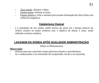 51
     -    Água gelada: diminuir a febre;
     -    Enema salena: eliminar as fezes;
     -    Enema irritativo: irrita o intestino provocando eliminação das fezes (feita com
          sulfato de magnésio).

                              Cateterismo Vesical
-    é a introdução de um catéter estéril através da uretra até a bexiga (através do
     orifício externo ou meato urinário) com o objetivo de drenar a urina, sendo
     utilizado a técnica asséptica.


    LAVAGEM DA SONDA APÓS QUALQUER ADMINISTRAÇÃO
                              (Dieta ou Medicamento)
Observações
-   Orientar para que o paciente respire pela boca durante o procedimento;
-   Se o medicamento a ser ministrado for comprimido, ele deve ser macerado.
 