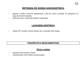 52
                RETIRADA DE SONDA NASOGÁSTRICA

-   apertar a sonda e puxá-la rapidamente a fim de evitar a entrada de alimentos ou
    água da mesma traquéia;
-   pedir para que o paciente prenda a respiração.


                             LAVAGEM GÁSTRICA

-   injetar SF a sonda e deixar drenar até a secreção ficar limpa;




                       TERAPÊUTICA MEDICAMENTOSA


                                   Cinco certos
-   paciente certo (nome e leito);
-   medicamento certo (olhar na prescrição);
 