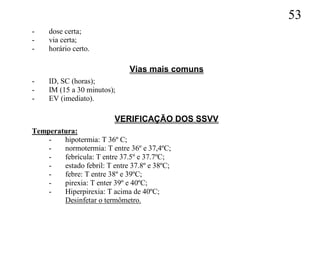 53
-    dose certa;
-    via certa;
-    horário certo.

                              Vias mais comuns
-    ID, SC (horas);
-    IM (15 a 30 minutos);
-    EV (imediato).

                          VERIFICAÇÃO DOS SSVV
Temperatura:
    -   hipotermia: T 36º C;
    -   normotermia: T entre 36º e 37,4ºC;
    -   febrícula: T entre 37.5º e 37.7ºC;
    -   estado febril: T entre 37.8º e 38ºC;
    -   febre: T entre 38º e 39ºC;
    -   pirexia: T enter 39º e 40ºC;
    -   Hiperpirexia: T acima de 40ºC;
        Desinfetar o termômetro.
 