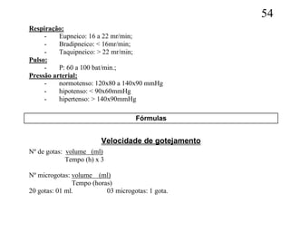 54
Respiração:
     -    Eupneico: 16 a 22 mr/min;
     -    Bradipneico: < 16mr/min;
     -    Taquipneico: > 22 mr/min;
Pulso:
     -    P: 60 a 100 bat/min.;
Pressão arterial:
     -    normotenso: 120x80 a 140x90 mmHg
     -    hipotenso: < 90x60mmHg
     -    hipertenso: > 140x90mmHg

                                    Fórmulas


                         Velocidade de gotejamento
Nº de gotas: volume (ml)
             Tempo (h) x 3

Nº microgotas: volume (ml)
               Tempo (horas)
20 gotas: 01 ml.          03 microgotas: 1 gota.
 
