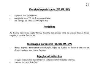 57
                      Escalpe heparinizado (EV, IM, SC)

-    aspirar 0.1ml de heparina
-    completar com 9.9 ml de água destilada;
-    em seringa de 10ml (5.000UI por ml)

                                       Penicilina

Ao diluir a penicilina, injetar 8ml de diluente para aspirar 10ml de solução final, o frasco
ampola já contém 2ml de pó.


                    Medicação parenteral (ID, SC, IM, EV)
-    frasco ampola: para retirar a medicação, injeta-se líquido no frasco e tira-se o ar,
     depois injeta-se ar e tira-se líquido.

                               Injeção intradérmica
-    solução introduzida na derme para testes de sensibilidade e vacinas;
-    volume máximo de 0.5ml;
 