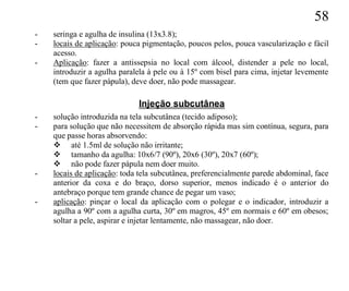 58
-   seringa e agulha de insulina (13x3.8);
-   locais de aplicação: pouca pigmentação, poucos pelos, pouca vascularização e fácil
    acesso.
-   Aplicação: fazer a antissepsia no local com álcool, distender a pele no local,
    introduzir a agulha paralela à pele ou à 15º com bisel para cima, injetar levemente
    (tem que fazer pápula), deve doer, não pode massagear.

                             Injeção subcutânea
-   solução introduzida na tela subcutânea (tecido adiposo);
-   para solução que não necessitem de absorção rápida mas sim contínua, segura, para
    que passe horas absorvendo:
     até 1.5ml de solução não irritante;
     tamanho da agulha: 10x6/7 (90º), 20x6 (30º), 20x7 (60º);
     não pode fazer pápula nem doer muito.
-   locais de aplicação: toda tela subcutânea, preferencialmente parede abdominal, face
    anterior da coxa e do braço, dorso superior, menos indicado é o anterior do
    antebraço porque tem grande chance de pegar um vaso;
-   aplicação: pinçar o local da aplicação com o polegar e o indicador, introduzir a
    agulha a 90º com a agulha curta, 30º em magros, 45º em normais e 60º em obesos;
    soltar a pele, aspirar e injetar lentamente, não massagear, não doer.
 