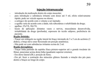 59
                             Injeção Intramuscular
-     introdução da medicação dentro do corpo muscular;
-     para introdução e substância irritante com doses até 5 ml, efeito relativamente
      rápido, pode ser veículo aquoso ou oleoso;
-     a seringa é de acordo com o volume a ser injetado;
-     a agulha varia de acordo com a idade, tela subcutânea e solubilidade da droga;
-     agulhas: 25x7/8, 30x7/8;
-     locais de aplicação: distantes vasos e nervos, musculatura desenvolvida,
      irritabilidade da droga (profunda), espessura do tecido adiposo, preferência do
      paciente.
    Região Deltóide:
    - Traçar um retângulo na região lateral do braço iniciando de 3 a 5 cm do acrômio (3
    dedos), o braço deve estar flexionado em posição anatômica;
    - Não pode ser com substâncias irritantes acima de 2 ml.
    Região dorsoglútea:
    - Traçar linha partindo da espinha ilíaca póstero-superior até o grande trocânter do
    fêmur, puncionar acima desta linha (quadrante superior externo);
    - Em dorso lateral (DL): posição de Sims;
    - Em pé: fazer a contração dos músculos glúteos fazendo a rotação dos pés para
    dentro e braços ao longo do corpo.
 
