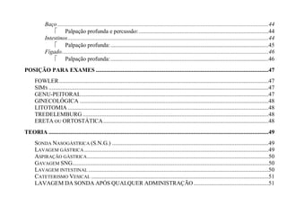 Baço ...............................................................................................................................................44
                 Palpação profunda e percussão: ........................................................................................44
            Intestinos ........................................................................................................................................44
                 Palpação profunda: ...........................................................................................................45
            Fígado ............................................................................................................................................46
                 Palpação profunda: ...........................................................................................................46
POSIÇÃO PARA EXAMES .....................................................................................................................47
      FOWLER ..............................................................................................................................................47
      SIMS .....................................................................................................................................................47
      GENU-PEITORAL ...............................................................................................................................47
      GINECOLÓGICA ................................................................................................................................48
      LITOTOMIA ........................................................................................................................................48
      TREDELEMBURG ..............................................................................................................................48
      ERETA OU ORTOSTÁTICA ................................................................................................................48
TEORIA .....................................................................................................................................................49
      SONDA NASOGÁSTRICA (S.N.G.) ..........................................................................................................49
      LAVAGEM GÁSTRICA .............................................................................................................................49
      ASPIRAÇÃO GÁSTRICA ...........................................................................................................................50
      GAVAGEM SNG.....................................................................................................................................50
      LAVAGEM INTESTINAL ..........................................................................................................................50
      CATETERISMO VESICAL ........................................................................................................................51
      LAVAGEM DA SONDA APÓS QUALQUER ADMINISTRAÇÃO ...................................................51
 