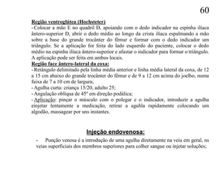 60
Região ventroglútea (Hochsteter)
- Colocar a mão E no quadril D, apoiando com o dedo indicador na espinha ilíaca
ântero-superior D, abrir o dedo médio ao longo da crista ilíaca espalmando a mão
sobre a base do grande trocânter do fêmur e formar com o dedo indicador um
triângulo. Se a aplicação for feita do lado esquerdo do paciente, colocar o dedo
médio na espinha ilíaca ântero-superior e afastar o indicador para formar o triângulo.
A aplicação pode ser feita em ambos locais.
Região face ântero-lateral da coxa:
- Retângulo delimitado pela linha média anterior e linha média lateral da coxa, de 12
a 15 cm abaixo do grande trocânter do fêmur e de 9 a 12 cm acima do joelho, numa
faixa de 7 a 10 cm de largura;
- Agulha curta: criança 15/20, adulto 25;
- Angulação oblíqua de 45º em direção podálica;
- Aplicação: pinçar o músculo com o polegar e o indicador, introduzir a agulha
einjetar lentamente a medicação, retirar a aguhla rapidamente colocando um
algodão, massagear por uns instantes.


                          Injeção endovenosa:
  - Punção venosa é a introdução de uma agulha diretamente na veia em geral, ns
  veias superficiais dos membros superiores para colher sangue ou injetar soluções;
 
