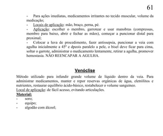 61
      - Para ações imediatas, medicamentos irritantes no tecido muscular, volume da
      medicação;
      - Locais de aplicação: mão, braço, perna, pé.
      - Aplicação: escolher o membro, garrotear e usar manobras (compressas,
      membro para baixo, abrir e fechar as mãos), começar a puncionar distal para
      proximal;
      - Colocar a luva de procedimento, fazer antissepsia, puncionar a veia com
      agulha inicialmente a 45º e dpeois paralelo a pele, o bisel deve ficar para cima,
      soltar o garrote, administrar o medicamento lentamente, retirar a agulha, promover
      hemostasia. NÃO REENCAPAR A AGULHA.


                                     Venóclise
Método utilizado para infundir grande volume de líquido dentro da veia. Para
administrar medicamentos, manter e repor reservas orgânicas de água, eletrólitos e
nutrientes, restaurar equilíbrio ácido-básico, restabelecer o volume sanguíneo.
Local de aplicação: de fácil acesso, evitando articulações.
Material:
-     soro;
-     equipo;
-     algodão com álcool;
 