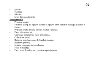 62
-    garrote;
-    escalpe;
-    adesivo;
-    luvas de procedimento.
Procedimento
-    Preparar o soro;
-    Fechar o clamp do equipo, instalar o equipo, abrir e encher o equipo e fechar o
     clamp;
-    Preparar rótulo do soro com os 5 cetos e assinar.
-    Fazer tricotomia s/n;
-    Garrotear o membro e fazer antissepsia;
-    Colocar as luvas;
-    Retrair a veia 4cm antes do local da punção;
-    Retirar o garrote;
-    Instalar o equipo, abrir o clampo;
-    Fixar o escalpe;
-    Fazer teste de refluxo e controlar o gotejamento.
 
