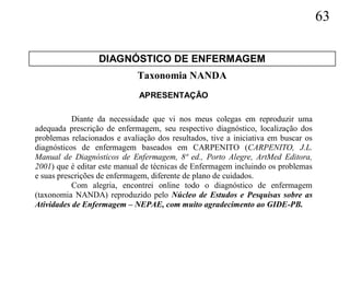 63

                  DIAGNÓSTICO DE ENFERMAGEM
                             Taxonomia NANDA
                              APRESENTAÇÃO

           Diante da necessidade que vi nos meus colegas em reproduzir uma
adequada prescrição de enfermagem, seu respectivo diagnóstico, localização dos
problemas relacionados e avaliação dos resultados, tive a iniciativa em buscar os
diagnósticos de enfermagem baseados em CARPENITO (CARPENITO, J.L.
Manual de Diagnósticos de Enfermagem, 8ª ed., Porto Alegre, ArtMed Editora,
2001) que é editar este manual de técnicas de Enfermagem incluindo os problemas
e suas prescrições de enfermagem, diferente de plano de cuidados.
           Com alegria, encontrei online todo o diagnóstico de enfermagem
(taxonomia NANDA) reproduzido pelo Núcleo de Estudos e Pesquisas sobre as
Atividades de Enfermagem – NEPAE, com muito agradecimento ao GIDE-PB.
 