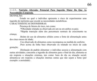 66
1.1.2.3.- Nutrição Alterada: Potencial Para Ingestão Maior Do Que As
Necessidades Corporais.
DEFINIÇÃO:
            Estado no qual o indivíduo apresenta o risco de experimentar uma
ingestão de nutrientes que excede as necessidades metabólicas.
CARACTERÍSTICAS DEFINIDORAS:
            Presença de fatores de risco, tais como:
            .*Obesidade relatada ou observada em um ou em ambos os país;
            .*Rápida transição além dos percentuais normais de crescimento na
criança;
            .Relato do uso de alimentos sólidos como a fonte de alimentação antes
dos cinco meses de idade;
            .Uso observado de alimentos como recompensa ou medida de conforto;
            .Peso acima da linha base observado ou relatado no início de cada
gestação;
            .Disfunção do padrão alimentar: o indivíduo associa a alimentação com
outras atividades; concentra a ingestão de alimentos para o final do dia; alimenta-se
em resposta a situações externas, tais como: hora do dia ou situação social;
alimenta-se em resposta a situações internas outras que não sejam a fome (por
exemplo: a ansiedade) .
 