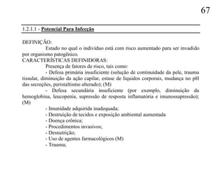 67
1.2.1.1 - Potencial Para Infecção

DEFINIÇÃO:
            Estado no qual o indivíduo está com risco aumentado para ser invadido
por organismo patogênico.
CARACTERÍSTICAS DEFINIDORAS:
            Presença de fatores de risco, tais como:
            - Defesa primária insuficiente (solução de continuidade da pele, trauma
tissular, diminuição da ação capilar, estase de líquidos corporais, mudança no pH
das secreções, peristaltismo alterado); (M)
            - Defesa secundária insuficiente (por exemplo, diminuição da
hemoglobina, leucopenia, supressão de resposta inflamatória e imunossupressão);
(M)
            - Imunidade adquirida inadequada;
            - Destruição de tecidos e exposição ambiental aumentada
            - Doença crônica;
            - Procedimentos invasivos;
            - Desnutrição;
            - Uso de agentes farmacológicos (M)
            - Trauma;
 