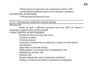 68
       - Rotura precoce ou prematura das membranas ovulares; (M)
       - Conhecimento insuficiente para evitar exposição a patógenos.
FATORES RELACIONADOS
       - Vide presença de fatores de risco.

1.2.2.1 - Potencial para temperatura corporal alterada
DEFINIÇÃO:
            Estado no qual o indivíduo apresenta risco para falha em manter a
temperatura corporal dentro da faixa normal.
CARACTERÍSTICAS DEFINIDORAS:
            Presença de fatores de risco, tais como:
            .Extremos de idade;
            .Extremos de peso;
            .Exposição a ambiente frio ou muito frio, e quente ou muito quente;
            .Desidratação;
            .Inatividade ou atividade intensa;
            .Medicamentos vasoconstrictores/vasodilatadores; (M)
            .Metabolismo alterado; (M)
            .Sedação; (M)
            .Roupas inapropriadas para a temperatura ambiental;
            .Doenças ou traumas que afetam a regulação da temperatura.
 