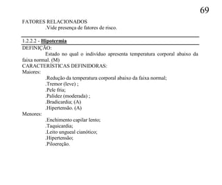 69
FATORES RELACIONADOS
       .Vide presença de fatores de risco.

1.2.2.2 - Hipotermia
DEFINIÇÃO:
           Estado no qual o indivíduo apresenta temperatura corporal abaixo da
faixa normal. (M)
CARACTERÍSTICAS DEFINIDORAS:
Maiores:
           .Redução da temperatura corporal abaixo da faixa normal;
           .Tremor (leve) ;
           .Pele fria;
           .Palidez (moderada) ;
           .Bradicardia; (A)
           .Hipertensão. (A)
Menores:
           .Enchimento capilar lento;
           .Taquicardia;
           .Leito ungueal cianótico;
           .Hipertensão;
           .Piloereção.
 
