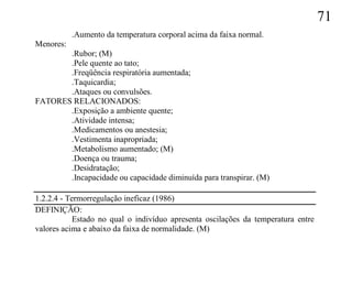 71
           .Aumento da temperatura corporal acima da faixa normal.
Menores:
       .Rubor; (M)
       .Pele quente ao tato;
       .Freqüência respiratória aumentada;
       .Taquicardia;
       .Ataques ou convulsões.
FATORES RELACIONADOS:
       .Exposição a ambiente quente;
       .Atividade intensa;
       .Medicamentos ou anestesia;
       .Vestimenta inapropriada;
       .Metabolismo aumentado; (M)
       .Doença ou trauma;
       .Desidratação;
       .Incapacidade ou capacidade diminuída para transpirar. (M)

1.2.2.4 - Termorregulação ineficaz (1986)
DEFINIÇÃO:
            Estado no qual o indivíduo apresenta oscilações da temperatura entre
valores acima e abaixo da faixa de normalidade. (M)
 