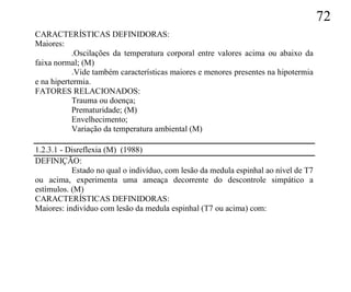 72
CARACTERÍSTICAS DEFINIDORAS:
Maiores:
           .Oscilações da temperatura corporal entre valores acima ou abaixo da
faixa normal; (M)
           .Vide também características maiores e menores presentes na hipotermia
e na hipertermia.
FATORES RELACIONADOS:
           Trauma ou doença;
           Prematuridade; (M)
           Envelhecimento;
           Variação da temperatura ambiental (M)

1.2.3.1 - Disreflexia (M) (1988)
DEFINIÇÃO:
           Estado no qual o indivíduo, com lesão da medula espinhal ao nível de T7
ou acima, experimenta uma ameaça decorrente do descontrole simpático a
estímulos. (M)
CARACTERÍSTICAS DEFINIDORAS:
Maiores: indivíduo com lesão da medula espinhal (T7 ou acima) com:
 
