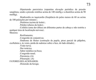 73
           .Hipertensão paroxística (repentina elevação periódica da pressão
sangüínea, sendo a pressão sistólica acima de 140 mmHg e a diastólica acima de 90
mmHg);
           .Bradicardia ou taquicardia (freqüência do pulso menos de 60 ou acima
de 100 pulsações por minuto) ;
           .Diaforese (acima de lesão) ;
           .Palidez (abaixo da lesão) ;
           .Cefaléia (uma dor difusa em diferentes partes da cabeça e não restrita a
qualquer área de localização nervosa) .
Menores:
           .Resfriamento;
           .Congestão de conjuntivas;
           .Síndrome de Honer (contração da pupila, ptose parcial da pálpebra,
exoftalmia e, às vezes, perda da sudorese sobre a face, do lado afetado) ;
           .Visão turva;
           .Dor torácica;
           .Sabor metálico na boca;
           .Congestão nasal;
           .Parestesia; (A)
           .Piloereção. (A)
FATORES RELACIONADOS:
           .Distensão da bexiga;
 