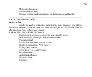 74
         .Distensão abdominal;
         .Irritabilidade da pele;
         .Falta de conhecimento do paciente ou da pessoa que cuida dele.

1.3.1.1 - Constipação (1975)
DEFINIÇÃO:
            Estado no qual o indivíduo experimenta uma mudança nos hábitos
intestinais normais, caracterizado por uma diminuição na freqüência e/ou na
eliminação de fezes endurecidas e secas.
CARACTERÍSTICAS DEFINIDORAS:
            .Freqüência da eliminação menor do que o padrão usual;
            .Dificuldade na eliminação de fezes endurecidas;
            .Massa palpável;
            .Relato de sensação de pressão no reto;
            .Relato de sensação de “reto cheio” ;
            .Esforço para evacuar.
            Outras possíveis características:
            .Dor abdominal;
            .Apetite prejudicado;
            .Dor nas costas;
            .Cefaléia;
 