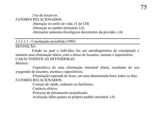 75
       .Uso de laxativos.
FATORES RELACIONADOS:
       .Alteração no estilo de vida; (T de CD)
       .Alteração no padrão alimentar; (A)
       .Alterações anátomo-fisiológicas decorrentes da gravidez. (A)

1.3.1.1.1 - Constipação percebida (1988)
DEFINIÇÃO:
            Estado no qual o indivíduo faz um autodiagnóstico de constipação e
mantém uma eliminação diária, com o abuso de laxantes, enemas e supositórios.
CARACTERÍSTICAS DEFINIDORAS:
Maiores:
            .Expectativa de uma eliminação intestinal diária, resultante do uso
exagerado de laxantes, enemas e supositórios;
            .Eliminação esperada de fezes, em uma determinada hora, todos os dias.
FATORES RELACIONADOS:
            .Crenças de saúde, culturais ou familiares;
            .Carência afetiva;
            .Processo de pensamento prejudicado;
            .Avaliação falha quanto ao próprio padrão intestinal. (A)
 