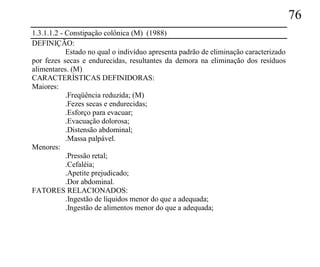 76
1.3.1.1.2 - Constipação colônica (M) (1988)
DEFINIÇÃO:
            Estado no qual o indivíduo apresenta padrão de eliminação caracterizado
por fezes secas e endurecidas, resultantes da demora na eliminação dos resíduos
alimentares. (M)
CARACTERÍSTICAS DEFINIDORAS:
Maiores:
            .Freqüência reduzida; (M)
            .Fezes secas e endurecidas;
            .Esforço para evacuar;
            .Evacuação dolorosa;
            .Distensão abdominal;
            .Massa palpável.
Menores:
            .Pressão retal;
            .Cefaléia;
            .Apetite prejudicado;
            .Dor abdominal.
FATORES RELACIONADOS:
            .Ingestão de líquidos menor do que a adequada;
            .Ingestão de alimentos menor do que a adequada;
 