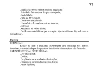 77
          .Ingestão de fibras menor do que a adequada;
          .Atividade física menor do que a adequada;
          .Imobilidade;
          .Falta de privacidade;
          .Distúrbios emocionais;
          .Uso crônico de medicamentos e enemas;
          .Estresse;
          .Mudanças na rotina diária;
          .Problemas metabólicos (por exemplo, hipotireoidismo, hipocalcemia e
hipocalemia).

Diarréia
DEFINIÇÃO:
            Estado no qual o indivíduo experimenta uma mudança nos hábitos
intestinais, caracterizada por frequentes e inevitáveis eliminações e não formadas.
CARACTERÍSTICAS DEFINIDORAS:
            .Dor abdominal;
            .Cólica;
            .Freqüência aumentada das eliminações;
            .Freqüência aumentada do peristaltismo;
            .Fezes liquidas;
 