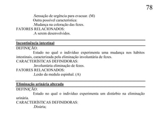78
       .Sensação de urgência para evacuar. (M)
       Outra possível característica:
       .Mudança na coloração das fezes.
FATORES RELACIONADOS:
       .A serem desenvolvidos.

Incontinência intestinal
DEFINIÇÃO:
            Estado no qual o indivíduo experimenta uma mudança nos hábitos
intestinais, caracterizada pela eliminação involuntária de fezes.
CARACTERÍSTICAS DEFINIDORAS:
            .Involuntária eliminação de fezes.
FATORES RELACIONADOS:
            .Lesão da medula espinhal. (A)

Eliminação urinária alterada
DEFINIÇÃO:
          Estado no qual o indivíduo experimenta um distúrbio na eliminação
urinária.
CARACTERÍSTICAS DEFINIDORAS:
          .Disúria;
 