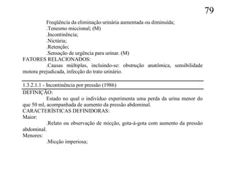 79
          Freqüência da eliminação urinária aumentada ou diminuída;
          .Tenesmo miccional; (M)
          .Incontinência;
          .Nictúria;
          .Retenção;
          .Sensação de urgência para urinar. (M)
FATORES RELACIONADOS:
          .Causas múltiplas, incluindo-se: obstrução anatômica, sensibilidade
motora prejudicada, infecção do trato urinário.

1.3.2.1.1 - Incontinência por pressão (1986)
DEFINIÇÃO:
            Estado no qual o indivíduo experimenta uma perda da urina menor do
que 50 ml, acompanhada de aumento da pressão abdominal.
CARACTERÍSTICAS DEFINIDORAS:
Maior:
            .Relato ou observação de micção, gota-à-gota com aumento da pressão
abdominal.
Menores:
            .Micção imperiosa;
 