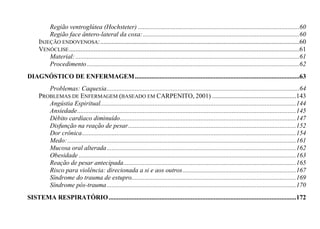 Região ventroglútea (Hochsteter) ..................................................................................................60
         Região face ântero-lateral da coxa: ...............................................................................................60
     INJEÇÃO ENDOVENOSA: .........................................................................................................................60
     VENÓCLISE ............................................................................................................................................61
         Material: ........................................................................................................................................61
         Procedimento .................................................................................................................................62
DIAGNÓSTICO DE ENFERMAGEM ....................................................................................................63
        Problemas: Caquexia .....................................................................................................................64
     PROBLEMAS DE ENFERMAGEM (BASEADO EM CARPENITO, 2001) ...................................................143
        Angústia Espiritual.......................................................................................................................144
        Ansiedade .....................................................................................................................................145
        Débito cardíaco diminuído ...........................................................................................................147
        Disfunção na reação de pesar ......................................................................................................152
        Dor crônica ..................................................................................................................................154
        Medo: ...........................................................................................................................................161
        Mucosa oral alterada ...................................................................................................................162
        Obesidade ....................................................................................................................................163
        Reação de pesar antecipada .........................................................................................................165
        Risco para violência: direcionada a si e aos outros .....................................................................167
        Síndrome do trauma de estupro....................................................................................................169
        Síndrome pós-trauma ...................................................................................................................170
SISTEMA RESPIRATÓRIO ..................................................................................................................172
 