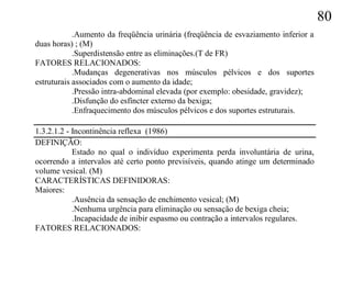 80
            .Aumento da freqüência urinária (freqüência de esvaziamento inferior a
duas horas) ; (M)
            .Superdistensão entre as eliminações.(T de FR)
FATORES RELACIONADOS:
            .Mudanças degenerativas nos músculos pélvicos e dos suportes
estruturais associados com o aumento da idade;
            .Pressão intra-abdominal elevada (por exemplo: obesidade, gravidez);
            .Disfunção do esfíncter externo da bexiga;
            .Enfraquecimento dos músculos pélvicos e dos suportes estruturais.

1.3.2.1.2 - Incontinência reflexa (1986)
DEFINIÇÃO:
            Estado no qual o indivíduo experimenta perda involuntária de urina,
ocorrendo a intervalos até certo ponto previsíveis, quando atinge um determinado
volume vesical. (M)
CARACTERÍSTICAS DEFINIDORAS:
Maiores:
            .Ausência da sensação de enchimento vesical; (M)
            .Nenhuma urgência para eliminação ou sensação de bexiga cheia;
            .Incapacidade de inibir espasmo ou contração a intervalos regulares.
FATORES RELACIONADOS:
 