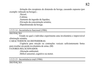 82
          .Irritação dos receptores de distensão da bexiga, causando espasmo (por
exemplo: infecção na bexiga) ;
          .Álcool;
          .Cafeína;
          .Aumento da ingestão de líquidos;
          .Elevação da concentração urinária;
          .Hiperdistensão da bexiga.

1.3.2.1.4 - Incontinência funcional (1986)
DEFINIÇÃO:
            Estado no qual o indivíduo experimenta uma involuntária e imprevisível
eliminação urinária.
CARACTERÍSTICAS DEFINIDORAS:
            .Urgência para micção ou contrações vesicais suficientemente fortes
para resultar em perda involuntária de urina. (M)
FATORES RELACIONADOS:
            .Alteração ambiental;
            .Déficit sensorial, cognitivo ou motor.

1.3.2.1.5 - Incontinência total (1986)
DEFINIÇÃO:
 