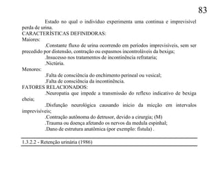 83
           Estado no qual o indivíduo experimenta uma continua e imprevisível
perda de urina.
CARACTERÍSTICAS DEFINIDORAS:
Maiores:
           .Constante fluxo de urina ocorrendo em períodos imprevisíveis, sem ser
precedido por distensão, contração ou espasmos incontroláveis da bexiga;
           .Insucesso nos tratamentos de incontinência refrataria;
           .Nictúria.
Menores:
           .Falta de consciência do enchimento perineal ou vesical;
           .Falta de consciência da incontinência.
FATORES RELACIONADOS:
           .Neuropatia que impede a transmissão do reflexo indicativo de bexiga
cheia;
           .Disfunção neurológica causando inicio da micção em intervalos
imprevisíveis;
           .Contração autônoma do detrusor, devido a cirurgia; (M)
           .Trauma ou doença afetando os nervos da medula espinhal;
           .Dano de estrutura anatômica (por exemplo: fístula) .

1.3.2.2 - Retenção urinária (1986)
 