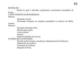 84
DEFINIÇÃO:
          Estado no qual o indivíduo experimenta esvaziamento incompleto da
bexiga.
CARACTERÍSTICAS DEFINIDORAS:
Maiores:
          .Distensão vesical;
          .Eliminação frequente em pequena quantidade ou ausência de débito
urinário.
Menores:
          .Sensação de bexiga cheia;
          .Micção gota-à-gota;
          .Urina residual;
          .Disúria;
          .Perda involuntária do excesso.
FATORES RELACIONADOS:
          .Pressão uretral elevada, causada por enfraquecimento do detrusor;
          .Inibição do arco reflexo;
          .Contração do esfíncter;
          .Bloqueio de fluxo.
 