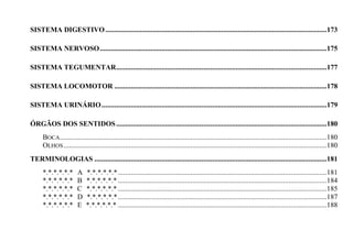 SISTEMA DIGESTIVO ..........................................................................................................................173

SISTEMA NERVOSO .............................................................................................................................175

SISTEMA TEGUMENTAR ....................................................................................................................177

SISTEMA LOCOMOTOR .....................................................................................................................178

SISTEMA URINÁRIO ............................................................................................................................179

ÓRGÃOS DOS SENTIDOS ....................................................................................................................180
     BOCA...................................................................................................................................................180
     OLHOS .................................................................................................................................................180
TERMINOLOGIAS ................................................................................................................................181
     *.*.*.*.*.*       A   *.*.*.*.*.* ...................................................................................................................181
     *.*.*.*.*.*       B   *.*.*.*.*.* ...................................................................................................................184
     *.*.*.*.*.*       C   *.*.*.*.*.* ...................................................................................................................185
     *.*.*.*.*.*       D   *.*.*.*.*.* ...................................................................................................................187
     *.*.*.*.*.*       E   *.*.*.*.*.* ...................................................................................................................188
 
