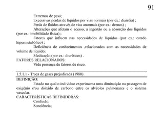 91
            Extremos de peso;
            Excessivas perdas de líquidos por vias normais (por ex.: diarréia) ;
            Perda de fluídos através de vias anormais (por ex.: drenos) ;
            Alterações que afetam o acesso, a ingestão ou a absorção dos líquidos
(por ex.: imobilidade física) ;
            Fatores que influem nas necessidades de líquidos (por ex.: estado
hipermetabólico) ;
            Deficiência de conhecimentos ,relacionados com as necessidades de
volume de líquido;
            Medicação (por ex.: diuréticos) .
FATORES RELACIONADOS:
            Vide presença de fatores de risco.

1.5.1.1 - Troca de gases prejudicada (1980)
DEFINIÇÃO:
            Estado no qual o indivíduo experimenta uma diminuição na passagem de
oxigênio e/ou dióxido de carbono entre os alvéolos pulmonares e o sistema
vascular.
CARACTERÍSTICAS DEFINIDORAS:
            Confusão;
            Sonolência;
 