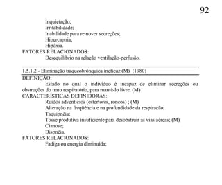 92
       Inquietação;
       Irritabilidade;
       Inabilidade para remover secreções;
       Hipercapnia;
       Hipóxia.
FATORES RELACIONADOS:
       Desequilíbrio na relação ventilação-perfusão.

1.5.1.2 - Eliminação traqueobrônquica ineficaz (M) (1980)
DEFINIÇÃO:
            Estado no qual o indivíduo é incapaz de eliminar secreções ou
obstruções do trato respiratório, para mantê-lo livre. (M)
CARACTERÍSTICAS DEFINIDORAS:
            Ruídos adventícios (estertores, roncos) ; (M)
            Alteração na freqüência e na profundidade da respiração;
            Taquipnéia;
            Tosse produtiva insuficiente para desobstruir as vias aéreas; (M)
            Cianose;
            Dispnéia.
FATORES RELACIONADOS:
            Fadiga ou energia diminuída;
 